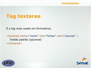 Formulários




Tag textarea

É a tag mais usada em formulários.

<textarea name=“nome” rols=“linhas” cols=“colunas” >
  Textão padrão (opcional)
</textarea>
 