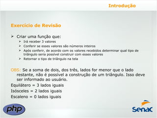 Introdução



Exercício de Revisão

 Criar uma função que:
    Irá receber 3 valores
    Conferir se esses valores são números inteiros
    Após conferir, de acordo com os valores recebidos determinar qual tipo de
     triângulo seria possível construir com esses valores
    Retornar o tipo de triângulo na tela


OBS: Se a soma de dois, dos três, lados for menor que o lado
   restante, não é possível a construção de um triângulo. Isso deve
   ser informado ao usuário.
Equilátero = 3 lados iguais
Isósceles = 2 lados iguais
Escaleno = 0 lados iguais
 