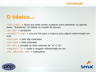 Introdução




O básico...
<div></div> = bloco que pode conter qualquer outro elemento ou apenas
texto. “Substituto” da tabela na criação de layouts
<p></p> = parágrafo
<a href=“”></a> = cria um link para o arquivo e/ou página determinado em
href
<ul></ul> = lista não ordenada
<ol></ol> = lista ordenada
<li></li> = compõe os itens internos de “ul” e “ol”
<img src=“” /> = exibe a imagem referenciada em src
<h1...h6></h1...h6> = cabeçalhos
 