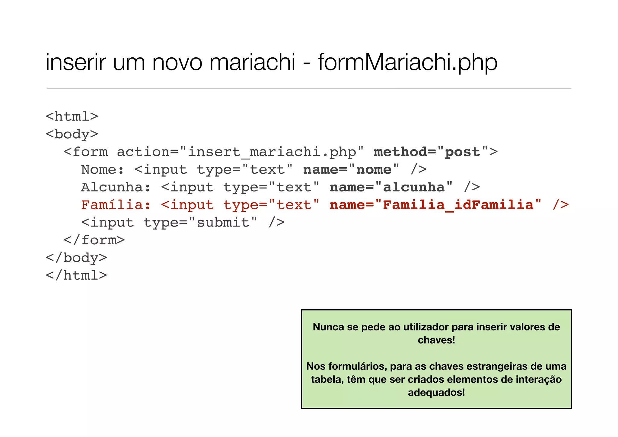 inserir um novo mariachi - formMariachi.php <html> <body> <form action="insert_mariachi.php" method="post"> Nome: <input type="text" name="nome" /> Alcunha: <input type="text" name="alcunha" /> Família: <input type="text" name="Familia_idFamilia" /> <input type="submit" /> </form> </body> </html> Nunca se pede ao utilizador para inserir valores de chaves! Nos formulários, para as chaves estrangeiras de uma tabela, têm que ser criados elementos de interação adequados! 