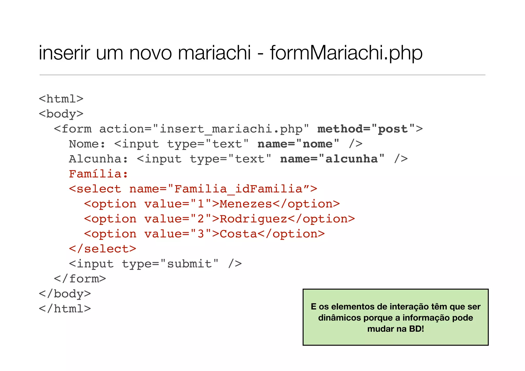 inserir um novo mariachi - formMariachi.php <html> <body> <form action="insert_mariachi.php" method="post"> Nome: <input type="text" name="nome" /> Alcunha: <input type="text" name="alcunha" /> Família: <select name="Familia_idFamilia”> <option value="1">Menezes</option> <option value="2">Rodriguez</option> <option value="3">Costa</option> </select> <input type="submit" /> </form> </body> </html> E os elementos de interação têm que ser dinâmicos porque a informação pode mudar na BD! 