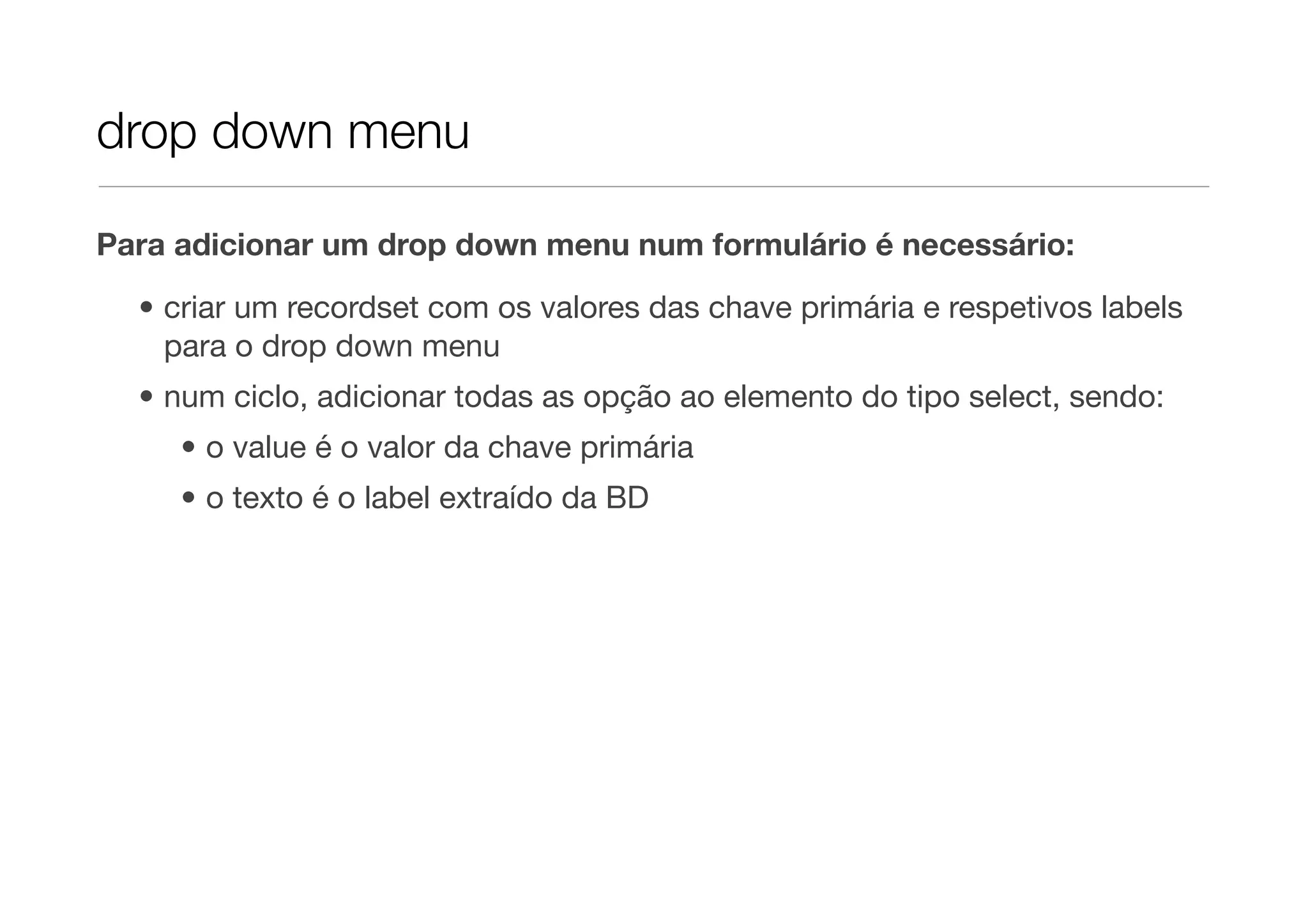 drop down menu Para adicionar um drop down menu num formulário é necessário: • criar um recordset com os valores das chave primária e respetivos labels para o drop down menu • num ciclo, adicionar todas as opção ao elemento do tipo select, sendo: • o value é o valor da chave primária • o texto é o label extraído da BD 