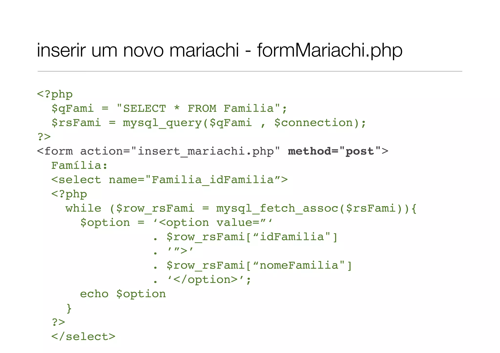 inserir um novo mariachi - formMariachi.php <?php $qFami = "SELECT * FROM Familia"; $rsFami = mysql_query($qFami , $connection); ?> <form action="insert_mariachi.php" method="post"> Família: <select name="Familia_idFamilia”> <?php while ($row_rsFami = mysql_fetch_assoc($rsFami)){ $option = ‘<option value=”‘ . $row_rsFami[“idFamilia"] . ’”>’ . $row_rsFami[“nomeFamilia"] . ‘</option>’; echo $option } ?> </select> 