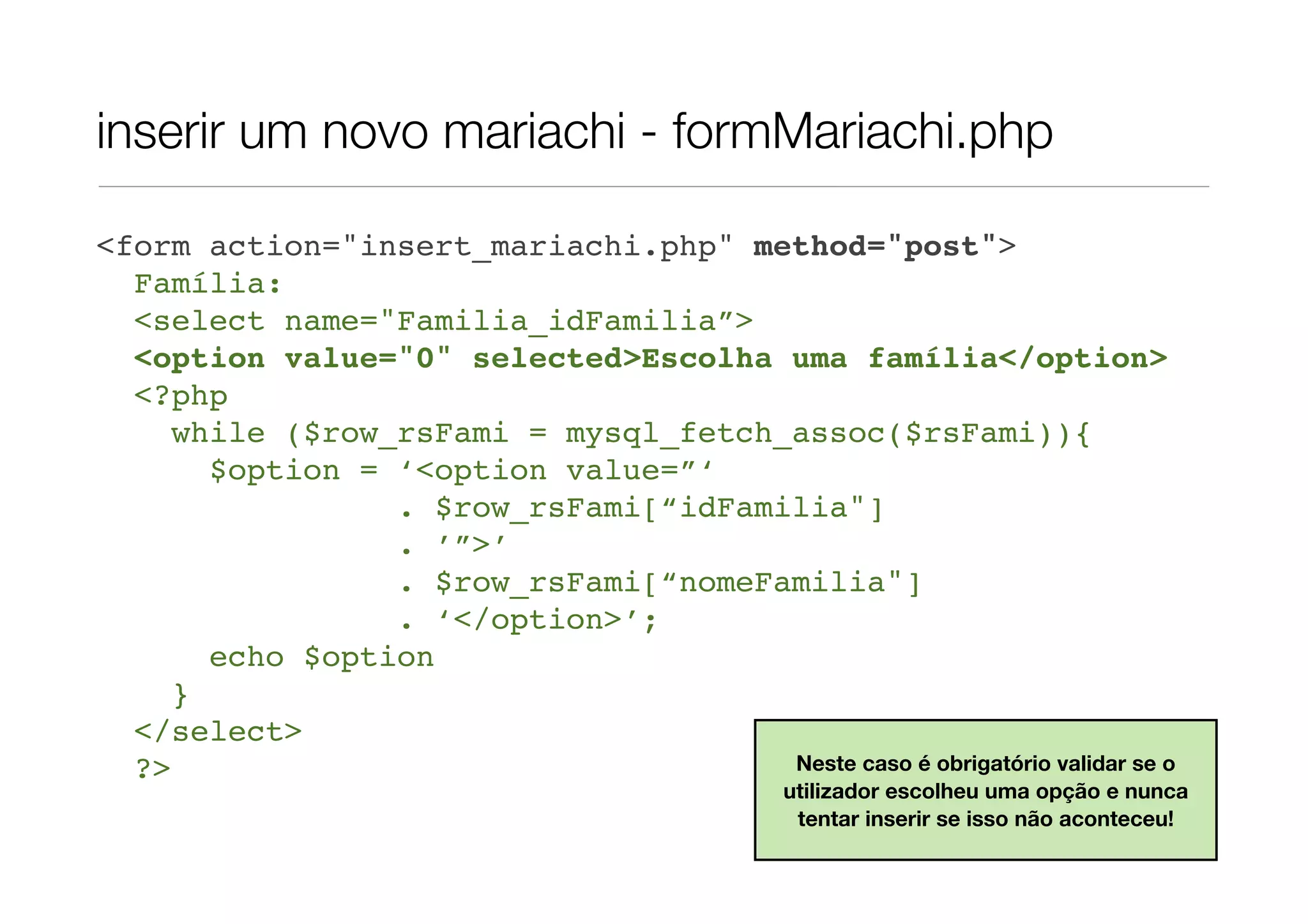 inserir um novo mariachi - formMariachi.php <form action="insert_mariachi.php" method="post"> Família: <select name="Familia_idFamilia”> <option value="0" selected>Escolha uma família</option> <?php while ($row_rsFami = mysql_fetch_assoc($rsFami)){ $option = ‘<option value=”‘ . $row_rsFami[“idFamilia"] . ’”>’ . $row_rsFami[“nomeFamilia"] . ‘</option>’; echo $option } </select> ?> Neste caso é obrigatório validar se o utilizador escolheu uma opção e nunca tentar inserir se isso não aconteceu! 