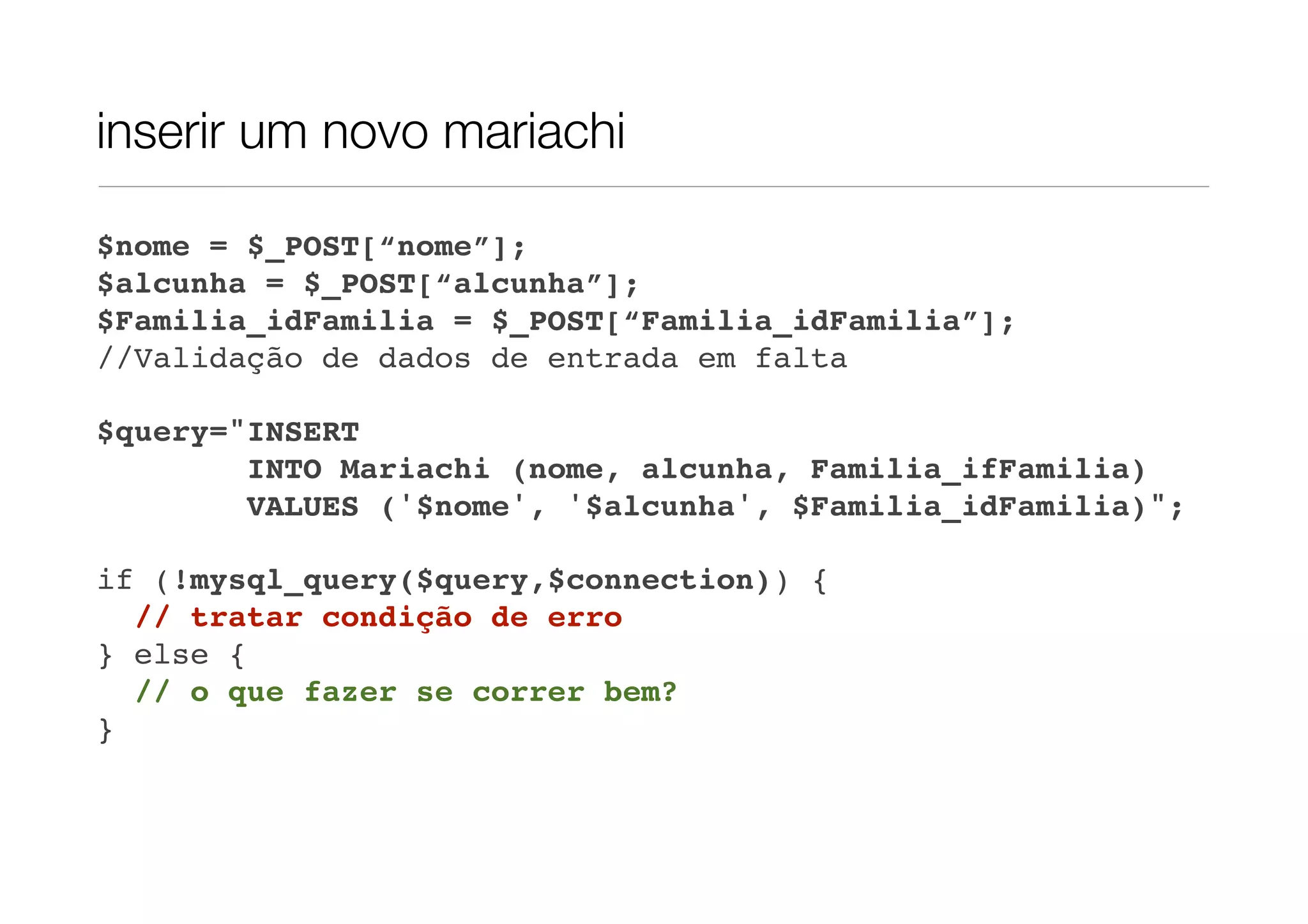 inserir um novo mariachi $nome = $_POST[“nome”]; $alcunha = $_POST[“alcunha”]; $Familia_idFamilia = $_POST[“Familia_idFamilia”]; //Validação de dados de entrada em falta $query="INSERT INTO Mariachi (nome, alcunha, Familia_ifFamilia) VALUES ('$nome', '$alcunha', $Familia_idFamilia)"; if (!mysql_query($query,$connection)) { // tratar condição de erro } else { // o que fazer se correr bem? } 