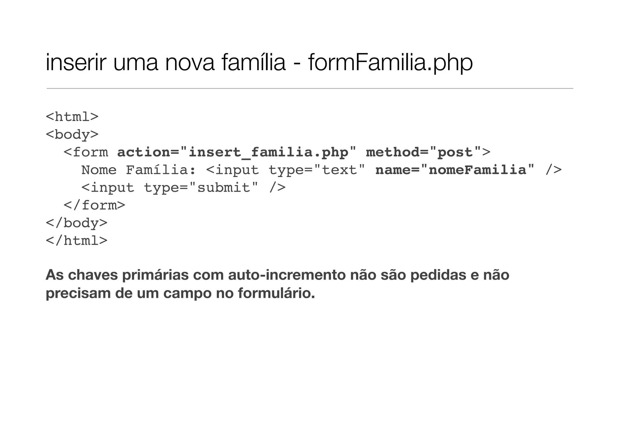 inserir uma nova família - formFamilia.php <html> <body> <form action="insert_familia.php" method="post"> Nome Família: <input type="text" name="nomeFamilia" /> <input type="submit" /> </form> </body> </html> As chaves primárias com auto-incremento não são pedidas e não precisam de um campo no formulário. 