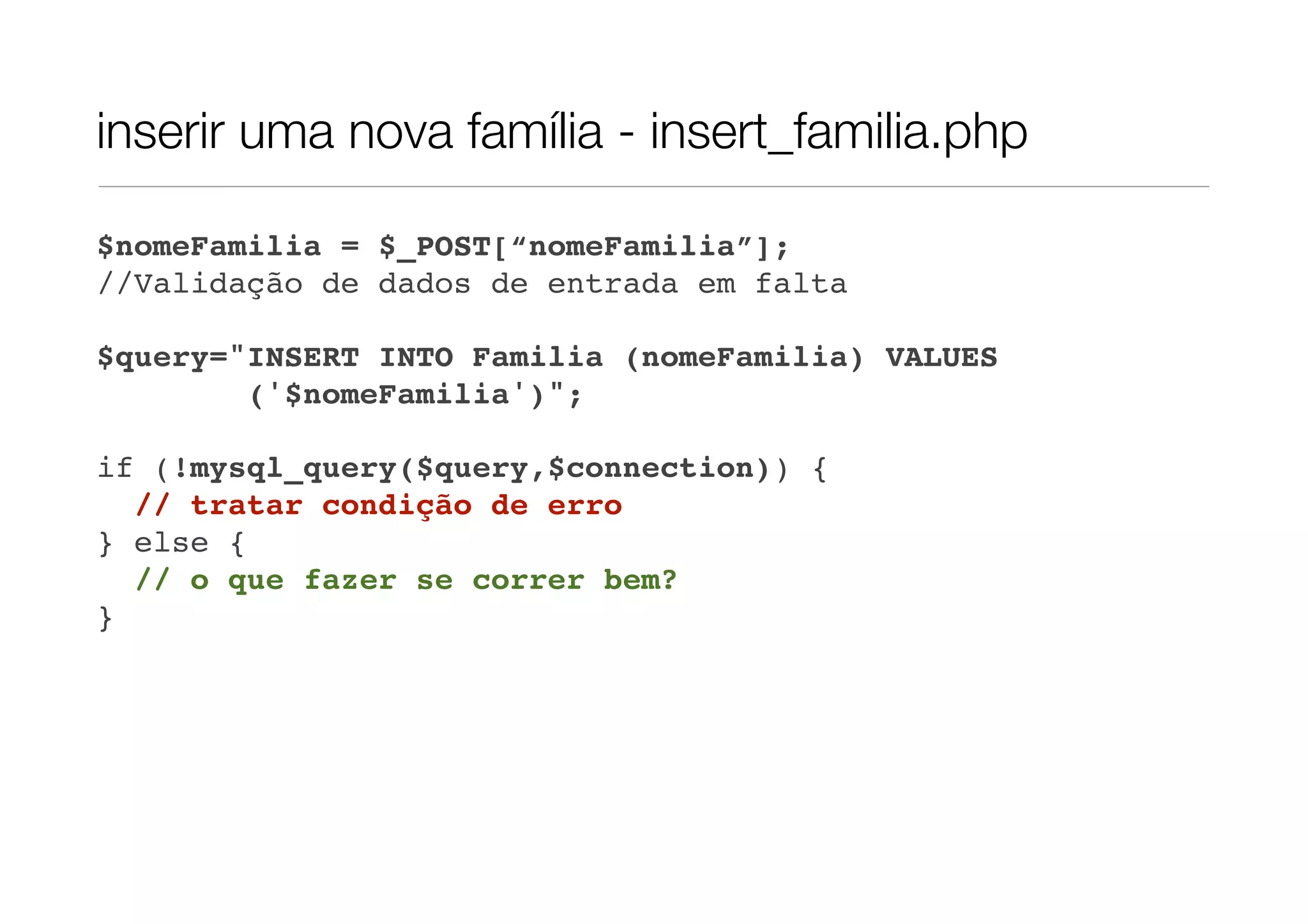 inserir uma nova família - insert_familia.php $nomeFamilia = $_POST[“nomeFamilia”]; //Validação de dados de entrada em falta $query="INSERT INTO Familia (nomeFamilia) VALUES ('$nomeFamilia')"; if (!mysql_query($query,$connection)) { // tratar condição de erro } else { // o que fazer se correr bem? } 