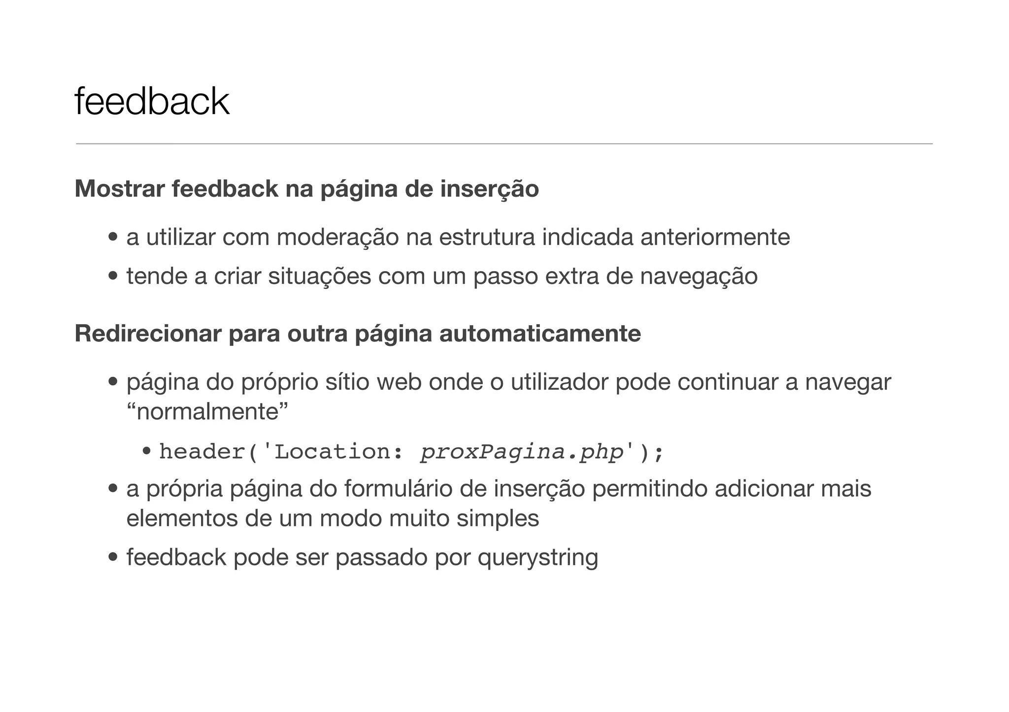 feedback Mostrar feedback na página de inserção • a utilizar com moderação na estrutura indicada anteriormente • tende a criar situações com um passo extra de navegação Redirecionar para outra página automaticamente • página do próprio sítio web onde o utilizador pode continuar a navegar “normalmente” • header('Location: proxPagina.php'); • a própria página do formulário de inserção permitindo adicionar mais elementos de um modo muito simples • feedback pode ser passado por querystring 