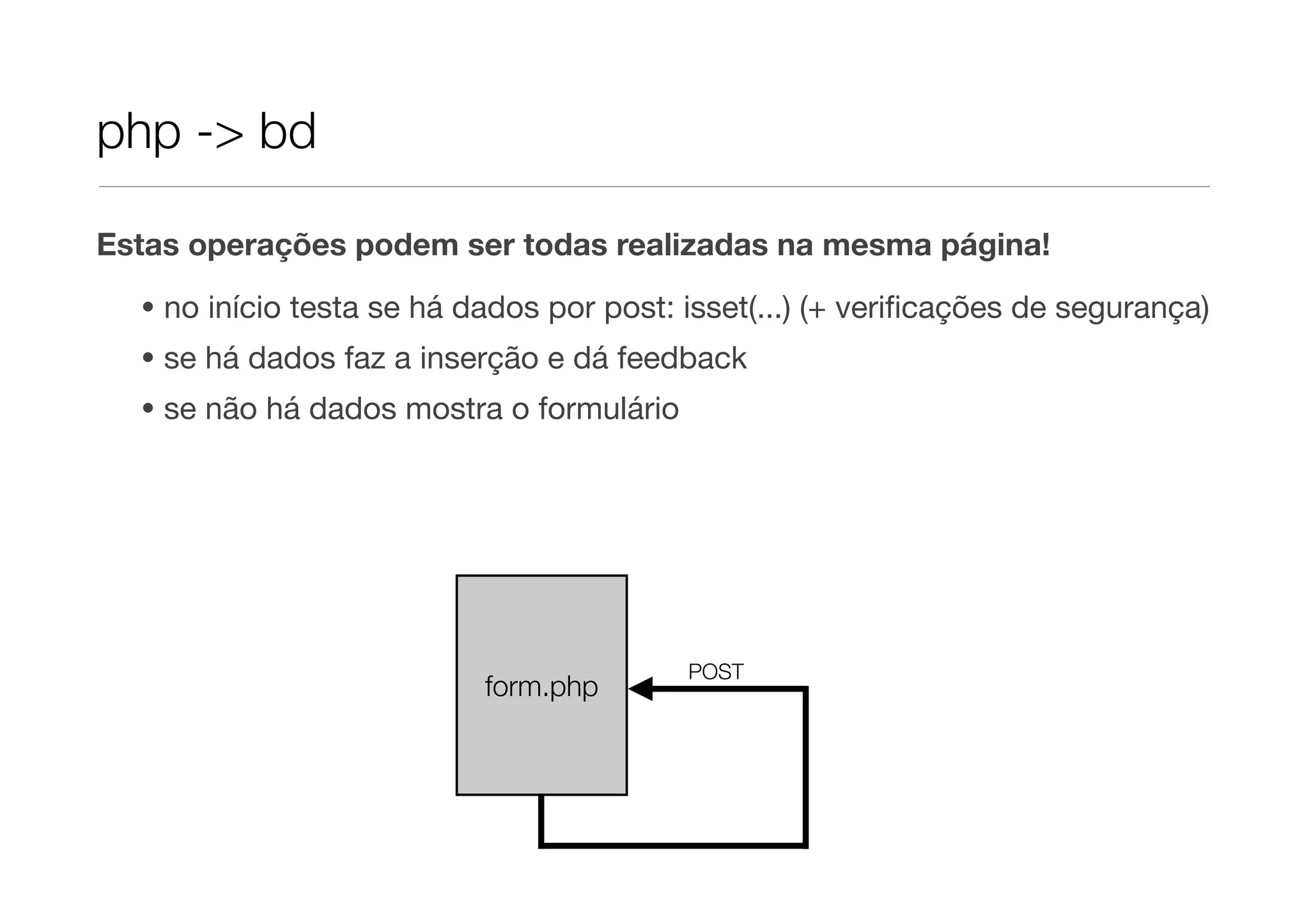 php -> bd Estas operações podem ser todas realizadas na mesma página! • no início testa se há dados por post: isset(...) (+ veriﬁcações de segurança) • se há dados faz a inserção e dá feedback • se não há dados mostra o formulário POST form.php 
