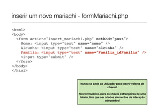 inserir um novo mariachi - formMariachi.php

<html>
<body>
  <form action="insert_mariachi.php" method="post">
    Nome: <input type="text" name="nome" />
    Alcunha: <input type="text" name="alcunha" />
    Família: <input type="text" name="Familia_idFamilia" />
    <input type="submit" />
  </form>
</body>
</html>


                              Nunca se pede ao utilizador para inserir valores de
                                                   chaves!

                             Nos formulários, para as chaves estrangeiras de uma
                              tabela, têm que ser criados elementos de interação
                                                  adequados!
 