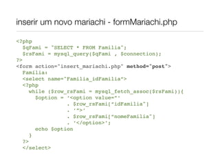 inserir um novo mariachi - formMariachi.php

<?php
   $qFami = "SELECT * FROM Familia";
   $rsFami = mysql_query($qFami , $connection);
?>
<form action="insert_mariachi.php" method="post">
   Família:
   <select name="Familia_idFamilia”>
   <?php
      while ($row_rsFami = mysql_fetch_assoc($rsFami)){
        $option = ‘<option value=”‘
                  . $row_rsFami[“idFamilia"]
                  . ’”>’
                  . $row_rsFami[“nomeFamilia"]
                  . ‘</option>’;
        echo $option
      }
   ?>
   </select>
 