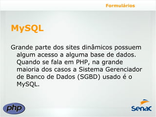 Formulários




MySQL

Grande parte dos sites dinâmicos possuem
 algum acesso a alguma base de dados.
 Quando se fala em PHP, na grande
 maioria dos casos a Sistema Gerenciador
 de Banco de Dados (SGBD) usado é o
 MySQL.
 