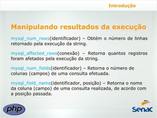 Introdução




Manipulando resultados da execução
mysql_num_rows(identificador) – Obtém o número de linhas
retornado pela execução da string.

mysql_affected_rows(conexão) – Retorna quantos registros
foram afetados pela execução da string.

mysql_num_fields(identificador) – Retorna o número de
colunas (campos) de uma consulta efetuada.

mysql_field_name(identificador, posição) – Retorna o nome
da coluna (campo) de uma consulta realizada, de acordo com
a posição passada.
 