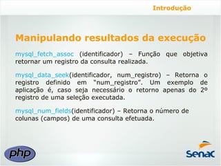 Introdução




Manipulando resultados da execução
mysql_fetch_assoc (identificador) – Função que objetiva
retornar um registro da consulta realizada.

mysql_data_seek(identificador, num_registro) – Retorna o
registro definido em “num_registro”. Um exemplo de
aplicação é, caso seja necessário o retorno apenas do 2º
registro de uma seleção executada.

mysql_num_fields(identificador) – Retorna o número de
colunas (campos) de uma consulta efetuada.
 