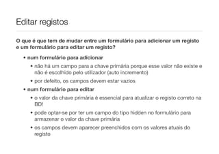Editar registos

O que é que tem de mudar entre um formulário para adicionar um registo
e um formulário para editar um registo?
  • num formulário para adicionar
     • não há um campo para a chave primária porque esse valor não existe e
       não é escolhido pelo utilizador (auto incremento)
     • por defeito, os campos devem estar vazios
  • num formulário para editar
     • o valor da chave primária é essencial para atualizar o registo correto na
       BD!
     • pode optar-se por ter um campo do tipo hidden no formulário para
       armazenar o valor da chave primária
     • os campos devem aparecer preenchidos com os valores atuais do
       registo
 