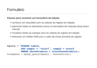 Formulário

Passos para construir um formulário de edição:

  • construir um recordset com os valores do registo em edição
  • adicionar todos os elementos como no formulário de inserção (drop down
    menus)
  • inicializar todos os campos com os valores do registo em edição
  • adicionar um hidden ﬁeld com o valor da chave primária do registo



$query = "UPDATE tabela
          SET campo1 = "valor1", campo2 = valor2
          WHERE chavePrimária = valorChavePrimária;;
$rsUpdate = mysql_query($query , $connection);
 