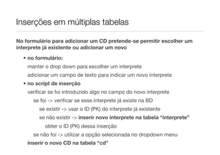 Inserções em múltiplas tabelas

No formulário para adicionar um CD pretende-se permitir escolher um
interprete já existente ou adicionar um novo
  • no formulário:
    manter o drop down para escolher um interprete
    adicionar um campo de texto para indicar um novo interprete
  • no script de inserção
    veriﬁcar se foi introduzido algo no campo do novo interprete
      se foi -> veriﬁcar se esse interprete já existe na BD
        se existir -> usar o ID (PK) do interprete já existente
        se não existir -> inserir novo interprete na tabela “interprete”
           obter o ID (PK) dessa inserção
      se não foi -> utilizar a opção selecionada no dropdown menu
    inserir o novo CD na tabela “cd”
 