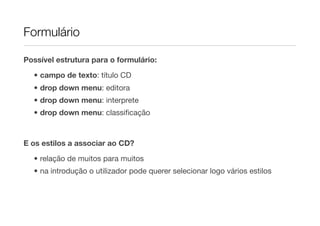 Formulário

Possível estrutura para o formulário:

  • campo de texto: título CD
  • drop down menu: editora
  • drop down menu: interprete
  • drop down menu: classiﬁcação


E os estilos a associar ao CD?
  • relação de muitos para muitos
  • na introdução o utilizador pode querer selecionar logo vários estilos
 
