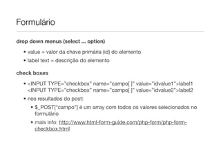 Formulário

drop down menus (select ... option)

  • value = valor da chave primária (id) do elemento
  • label text = descrição do elemento

check boxes
  • <INPUT TYPE=”checkbox” name=”campo[ ]” value=”idvalue1”>label1
    <INPUT TYPE=”checkbox” name=”campo[ ]” value=”idvalue2”>label2
  • nos resultados do post:
     • $_POST[“campo”] é um array com todos os valores selecionados no
       formulário
     • mais info: http://www.html-form-guide.com/php-form/php-form-
       checkbox.html
 