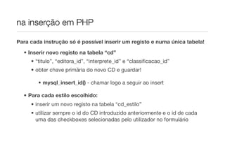 na inserção em PHP

Para cada instrução só é possível inserir um registo e numa única tabela!

  • Inserir novo registo na tabela “cd”
     • “titulo”, “editora_id”, “interprete_id” e “classiﬁcacao_id”
     • obter chave primária do novo CD e guardar!

        • mysql_insert_id() - chamar logo a seguir ao insert

  • Para cada estilo escolhido:
     • inserir um novo registo na tabela “cd_estilo”
     • utilizar sempre o id do CD introduzido anteriormente e o id de cada
       uma das checkboxes selecionadas pelo utilizador no formulário
 