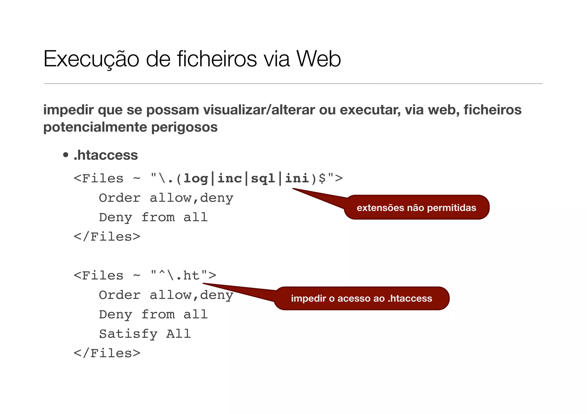 Execução de ﬁcheiros via Web impedir que se possam visualizar/alterar ou executar, via web, ﬁcheiros potencialmente perigosos • .htaccess <Files ~ ".(log|inc|sql|ini)$"> Order allow,deny extensões não permitidas Deny from all </Files> <Files ~ "^.ht"> Order allow,deny impedir o acesso ao .htaccess Deny from all Satisfy All </Files> 