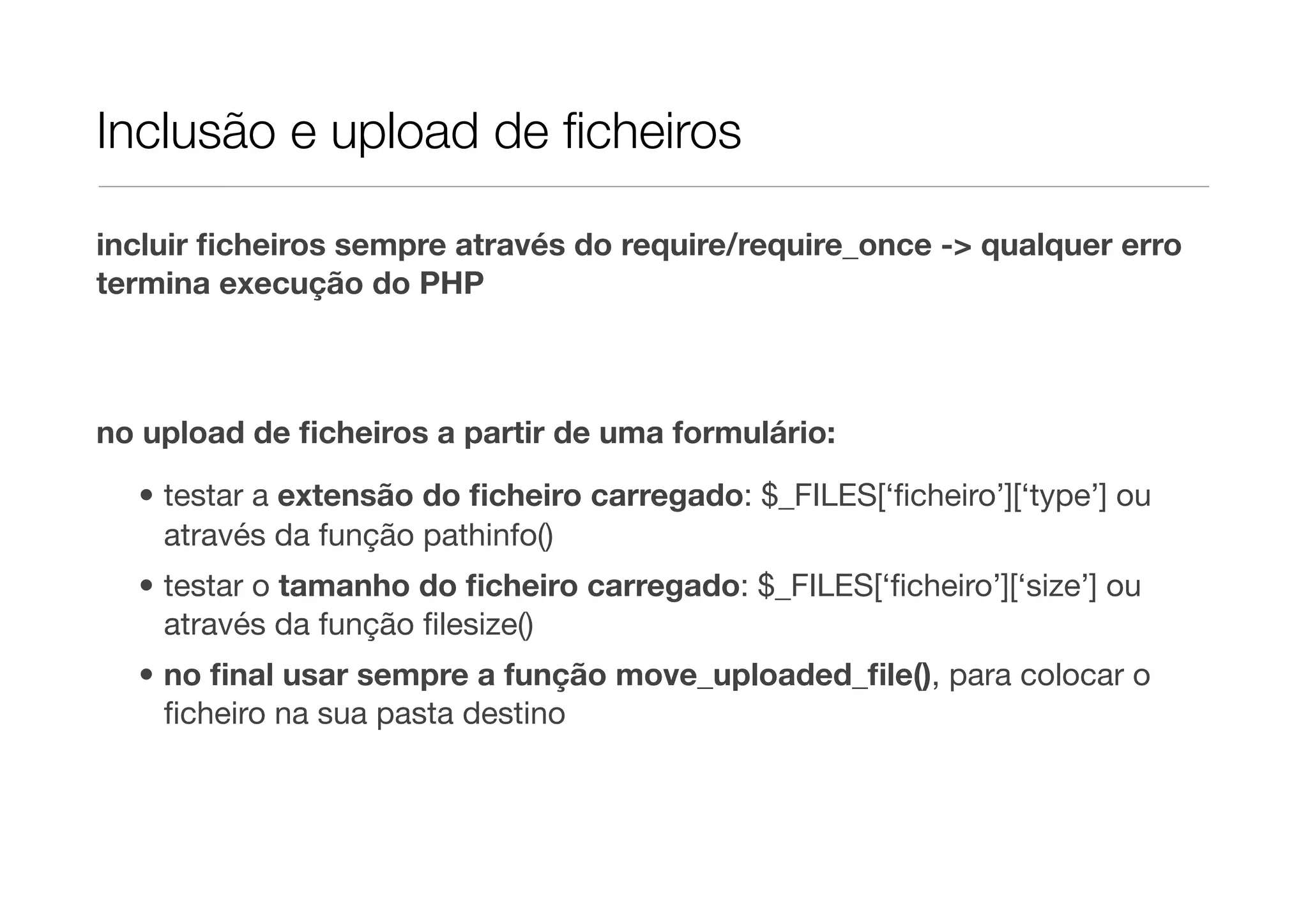 Inclusão e upload de ﬁcheiros incluir ﬁcheiros sempre através do require/require_once -> qualquer erro termina execução do PHP no upload de ﬁcheiros a partir de uma formulário: • testar a extensão do ﬁcheiro carregado: $_FILES[‘ﬁcheiro’][‘type’] ou através da função pathinfo() • testar o tamanho do ﬁcheiro carregado: $_FILES[‘ﬁcheiro’][‘size’] ou através da função ﬁlesize() • no ﬁnal usar sempre a função move_uploaded_ﬁle(), para colocar o ﬁcheiro na sua pasta destino 