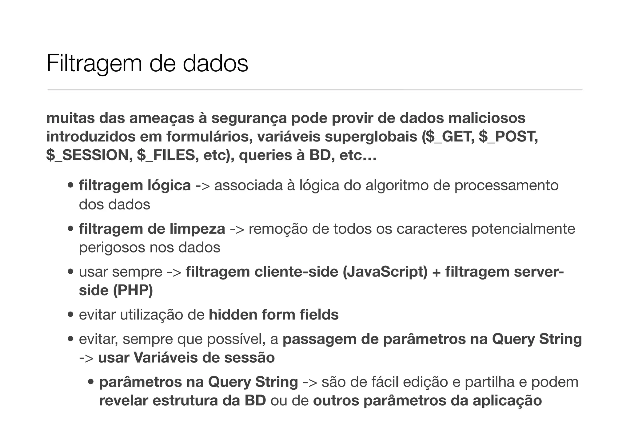 Filtragem de dados muitas das ameaças à segurança pode provir de dados maliciosos introduzidos em formulários, variáveis superglobais ($_GET, $_POST, $_SESSION, $_FILES, etc), queries à BD, etc… • ﬁltragem lógica -> associada à lógica do algoritmo de processamento dos dados • ﬁltragem de limpeza -> remoção de todos os caracteres potencialmente perigosos nos dados • usar sempre -> ﬁltragem cliente-side (JavaScript) + ﬁltragem server- side (PHP) • evitar utilização de hidden form ﬁelds • evitar, sempre que possível, a passagem de parâmetros na Query String -> usar Variáveis de sessão • parâmetros na Query String -> são de fácil edição e partilha e podem revelar estrutura da BD ou de outros parâmetros da aplicação 