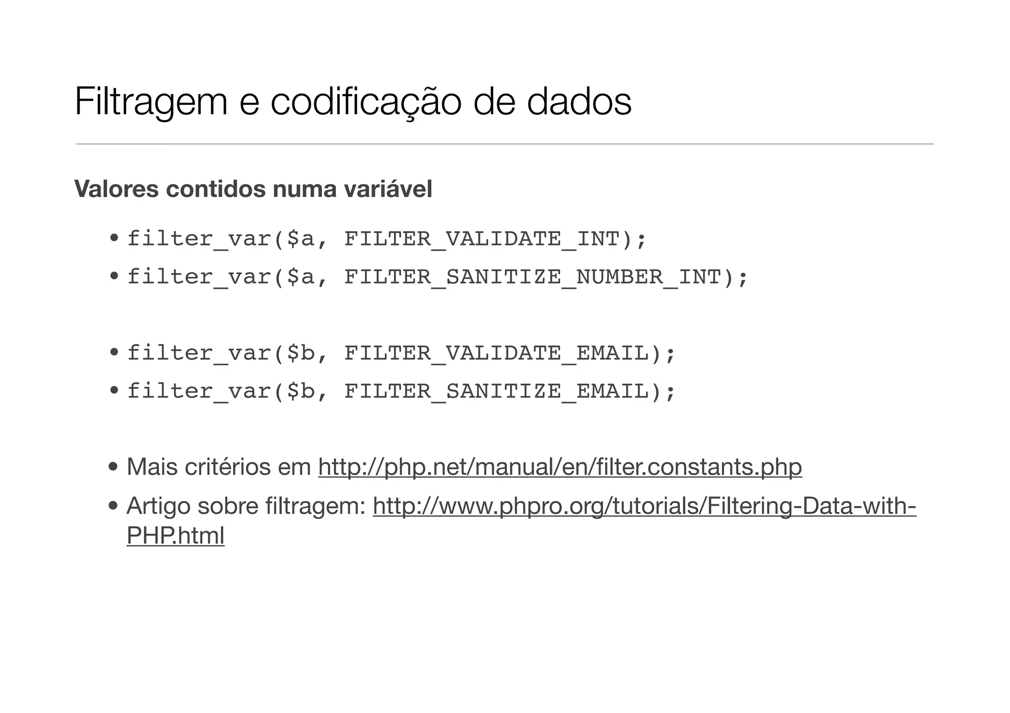 Filtragem e codiﬁcação de dados Valores contidos numa variável • filter_var($a, FILTER_VALIDATE_INT); • filter_var($a, FILTER_SANITIZE_NUMBER_INT); • filter_var($b, FILTER_VALIDATE_EMAIL); • filter_var($b, FILTER_SANITIZE_EMAIL); • Mais critérios em http://php.net/manual/en/ﬁlter.constants.php • Artigo sobre ﬁltragem: http://www.phpro.org/tutorials/Filtering-Data-with- PHP.html 