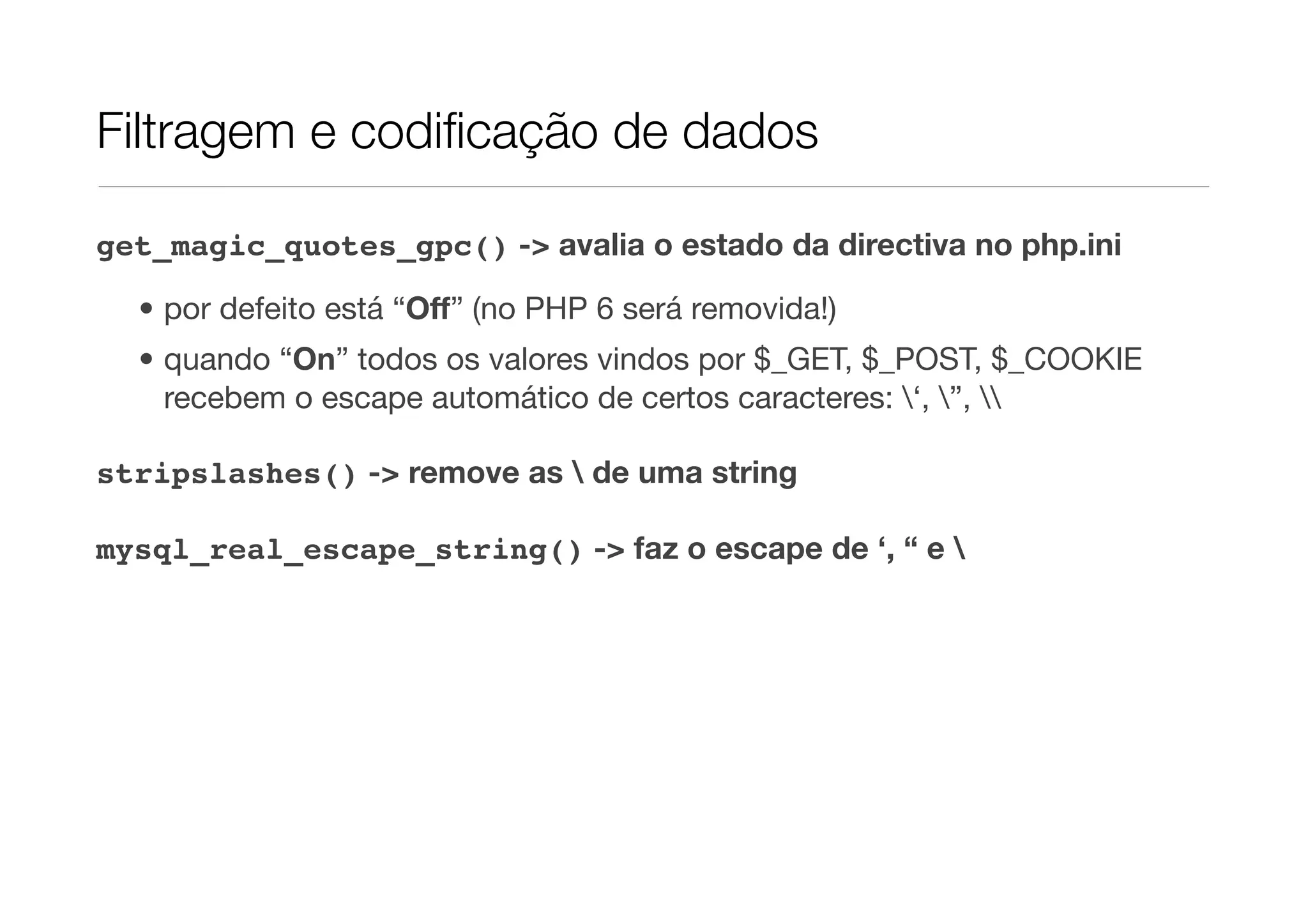 Filtragem e codiﬁcação de dados get_magic_quotes_gpc() -> avalia o estado da directiva no php.ini • por defeito está “Off” (no PHP 6 será removida!) • quando “On” todos os valores vindos por $_GET, $_POST, $_COOKIE recebem o escape automático de certos caracteres: ‘, ”, stripslashes() -> remove as de uma string mysql_real_escape_string() -> faz o escape de ‘, “ e 
