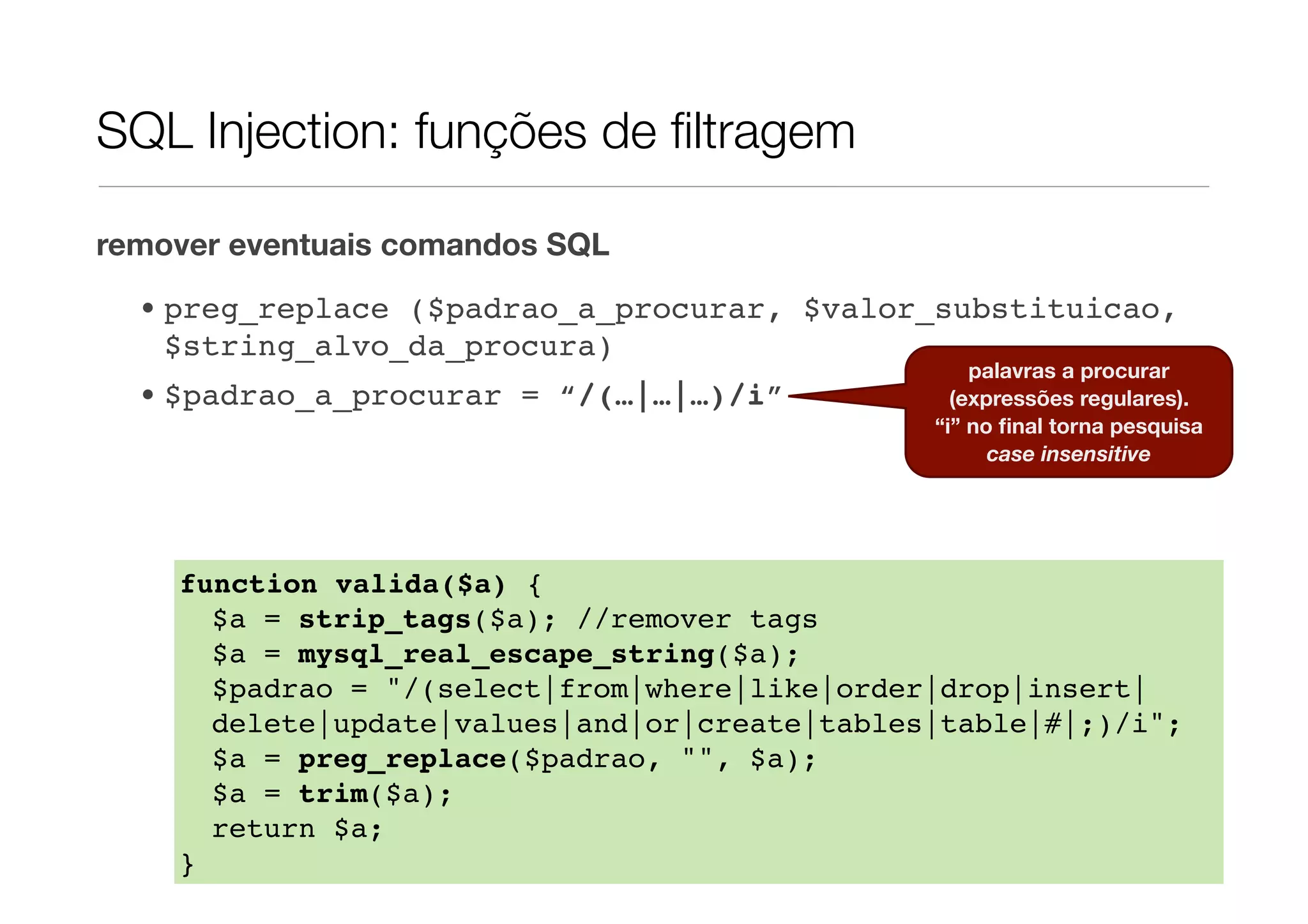 SQL Injection: funções de ﬁltragem remover eventuais comandos SQL • preg_replace ($padrao_a_procurar, $valor_substituicao, $string_alvo_da_procura) palavras a procurar • $padrao_a_procurar = “/(…|…|…)/i” (expressões regulares). “i” no ﬁnal torna pesquisa case insensitive function valida($a) { $a = strip_tags($a); //remover tags $a = mysql_real_escape_string($a); $padrao = "/(select|from|where|like|order|drop|insert| delete|update|values|and|or|create|tables|table|#|;)/i"; $a = preg_replace($padrao, "", $a); $a = trim($a); return $a; }! 