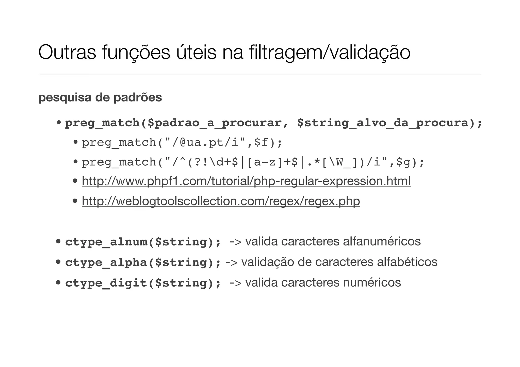 Outras funções úteis na ﬁltragem/validação pesquisa de padrões • preg_match($padrao_a_procurar, $string_alvo_da_procura); • preg_match("/@ua.pt/i",$f); • preg_match("/^(?!d+$|[a-z]+$|.*[W_])/i",$g); • http://www.phpf1.com/tutorial/php-regular-expression.html • http://weblogtoolscollection.com/regex/regex.php • ctype_alnum($string); -> valida caracteres alfanuméricos • ctype_alpha($string); -> validação de caracteres alfabéticos • ctype_digit($string); -> valida caracteres numéricos 