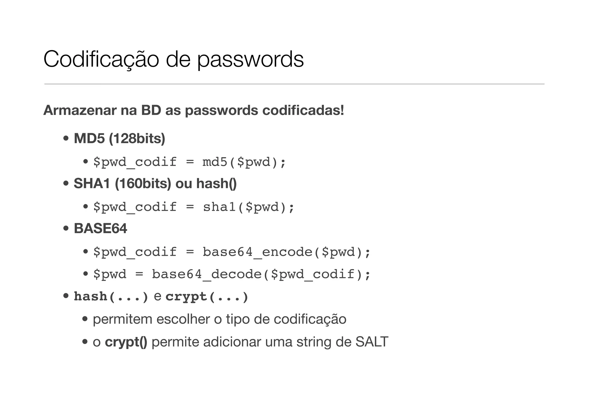 Codiﬁcação de passwords Armazenar na BD as passwords codiﬁcadas! • MD5 (128bits) • $pwd_codif = md5($pwd); • SHA1 (160bits) ou hash() • $pwd_codif = sha1($pwd); • BASE64 • $pwd_codif = base64_encode($pwd); • $pwd = base64_decode($pwd_codif); • hash(...) e crypt(...) • permitem escolher o tipo de codiﬁcação • o crypt() permite adicionar uma string de SALT 