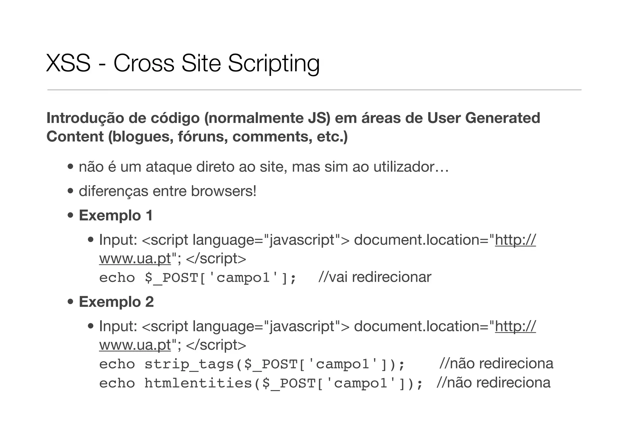 XSS - Cross Site Scripting Introdução de código (normalmente JS) em áreas de User Generated Content (blogues, fóruns, comments, etc.) • não é um ataque direto ao site, mas sim ao utilizador… • diferenças entre browsers! • Exemplo 1 • Input: <script language="javascript"> document.location="http:// www.ua.pt"; </script> echo $_POST['campo1']; //vai redirecionar • Exemplo 2 • Input: <script language="javascript"> document.location="http:// www.ua.pt"; </script> echo strip_tags($_POST['campo1']); //não redireciona echo htmlentities($_POST['campo1']); //não redireciona 