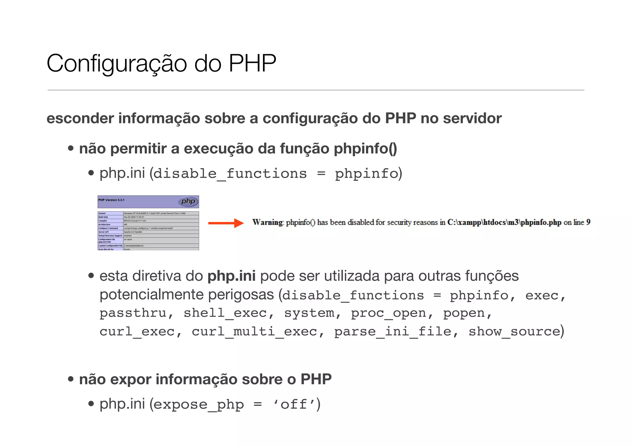 Conﬁguração do PHP esconder informação sobre a conﬁguração do PHP no servidor • não permitir a execução da função phpinfo() • php.ini (disable_functions = phpinfo) • esta diretiva do php.ini pode ser utilizada para outras funções potencialmente perigosas (disable_functions = phpinfo, exec, passthru, shell_exec, system, proc_open, popen, curl_exec, curl_multi_exec, parse_ini_file, show_source) • não expor informação sobre o PHP • php.ini (expose_php = ‘off’) 