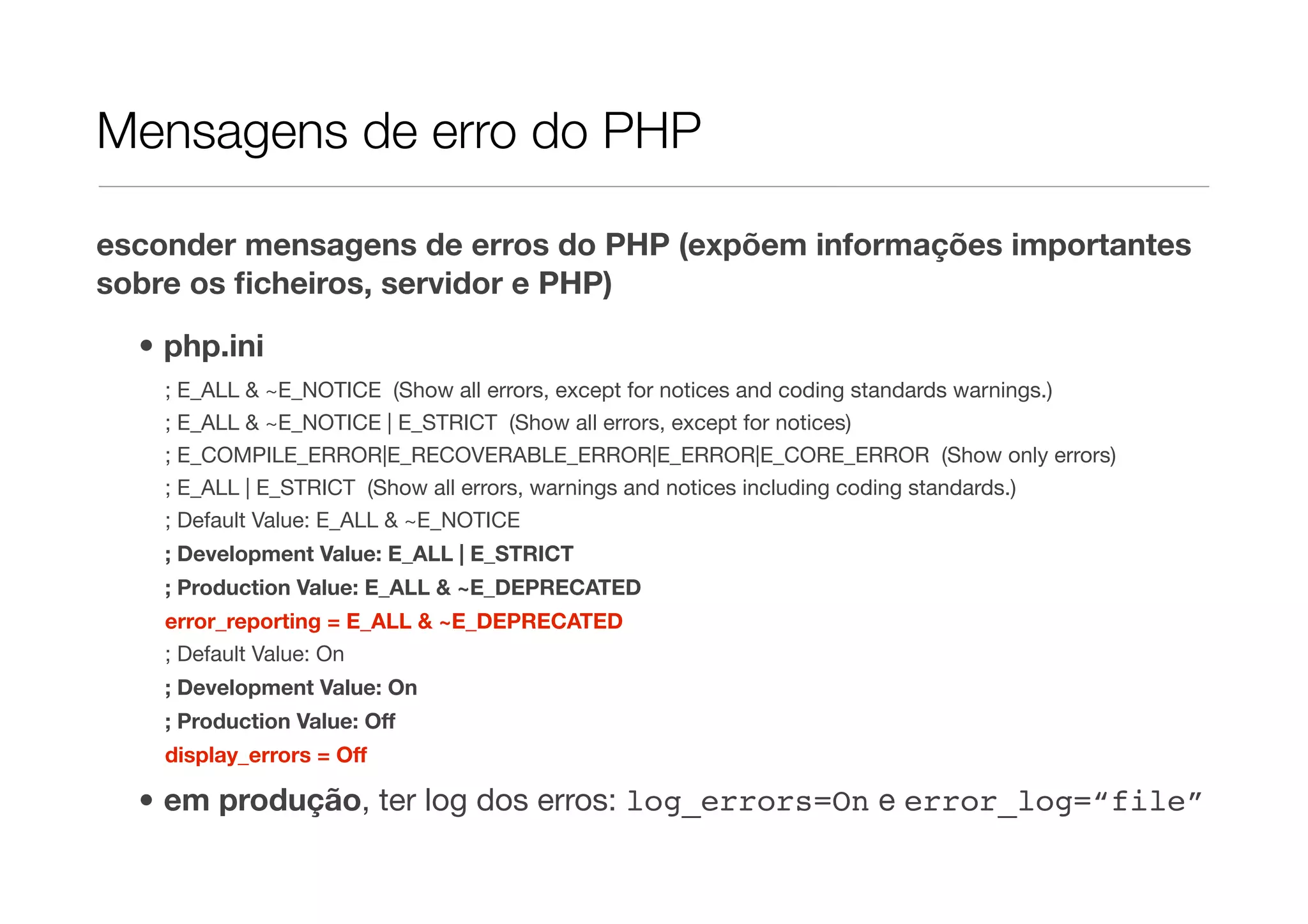 Mensagens de erro do PHP esconder mensagens de erros do PHP (expõem informações importantes sobre os ﬁcheiros, servidor e PHP) • php.ini ; E_ALL & ~E_NOTICE (Show all errors, except for notices and coding standards warnings.) ; E_ALL & ~E_NOTICE | E_STRICT (Show all errors, except for notices) ; E_COMPILE_ERROR|E_RECOVERABLE_ERROR|E_ERROR|E_CORE_ERROR (Show only errors) ; E_ALL | E_STRICT (Show all errors, warnings and notices including coding standards.) ; Default Value: E_ALL & ~E_NOTICE ; Development Value: E_ALL | E_STRICT ; Production Value: E_ALL & ~E_DEPRECATED error_reporting = E_ALL & ~E_DEPRECATED ; Default Value: On ; Development Value: On ; Production Value: Off display_errors = Off • em produção, ter log dos erros: log_errors=On e error_log=“file” 