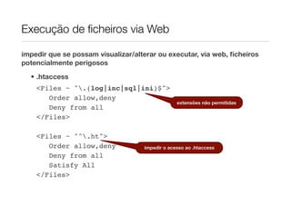 Execução de ﬁcheiros via Web

impedir que se possam visualizar/alterar ou executar, via web, ﬁcheiros
potencialmente perigosos
  • .htaccess
    <Files ~ ".(log|inc|sql|ini)$">
       Order allow,deny
                                                 extensões não permitidas
       Deny from all
    </Files>

    <Files ~ "^.ht">
       Order allow,deny             impedir o acesso ao .htaccess
       Deny from all
       Satisfy All
    </Files>
 