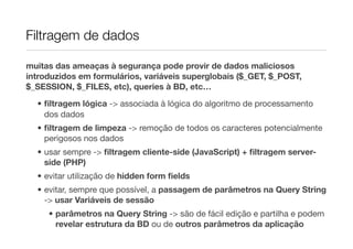 Filtragem de dados

muitas das ameaças à segurança pode provir de dados maliciosos
introduzidos em formulários, variáveis superglobais ($_GET, $_POST,
$_SESSION, $_FILES, etc), queries à BD, etc…

  • ﬁltragem lógica -> associada à lógica do algoritmo de processamento
    dos dados
  • ﬁltragem de limpeza -> remoção de todos os caracteres potencialmente
    perigosos nos dados
  • usar sempre -> ﬁltragem cliente-side (JavaScript) + ﬁltragem server-
    side (PHP)
  • evitar utilização de hidden form ﬁelds
  • evitar, sempre que possível, a passagem de parâmetros na Query String
    -> usar Variáveis de sessão
     • parâmetros na Query String -> são de fácil edição e partilha e podem
       revelar estrutura da BD ou de outros parâmetros da aplicação
 