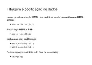 Filtragem e codiﬁcação de dados

preservar a formatação HTML mas codiﬁcar inputs para utilizarem HTML
entities
  • htmlentities($d);

limpar tags HTML e PHP
  • strip_tags($e);

problemas com codiﬁcação
  • utf8_encode($e1);
  • utf8_decode($e2);

Retirar espaços do início e do ﬁnal de uma string

  • trim($a);
 