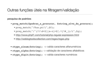 Outras funções úteis na ﬁltragem/validação

pesquisa de padrões

  • preg_match($padrao_a_procurar, $string_alvo_da_procura);
     • preg_match("/@ua.pt/i",$f);
     • preg_match("/^(?!d+$|[a-z]+$|.*[W_])/i",$g);
     • http://www.phpf1.com/tutorial/php-regular-expression.html
     • http://weblogtoolscollection.com/regex/regex.php


  • ctype_alnum($string); -> valida caracteres alfanuméricos
  • ctype_alpha($string); -> validação de caracteres alfabéticos
  • ctype_digit($string); -> valida caracteres numéricos
 