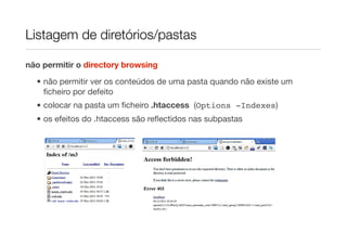 Listagem de diretórios/pastas

não permitir o directory browsing

  • não permitir ver os conteúdos de uma pasta quando não existe um
    ﬁcheiro por defeito
  • colocar na pasta um ﬁcheiro .htaccess (Options -Indexes)
  • os efeitos do .htaccess são reﬂectidos nas subpastas
 