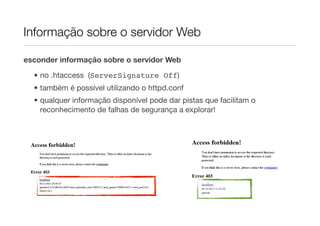 Informação sobre o servidor Web

esconder informação sobre o servidor Web

  • no .htaccess (ServerSignature Off)
  • também é possível utilizando o httpd.conf
  • qualquer informação disponível pode dar pistas que facilitam o
    reconhecimento de falhas de segurança a explorar!
 