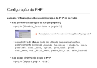 Conﬁguração do PHP

esconder informação sobre a conﬁguração do PHP no servidor

  • não permitir a execução da função phpinfo()
     • php.ini (disable_functions = phpinfo)




     • esta diretiva do php.ini pode ser utilizada para outras funções
       potencialmente perigosas (disable_functions = phpinfo, exec,
      passthru, shell_exec, system, proc_open, popen,
      curl_exec, curl_multi_exec, parse_ini_file, show_source)


  • não expor informação sobre o PHP
     • php.ini (expose_php = ‘off’)
 