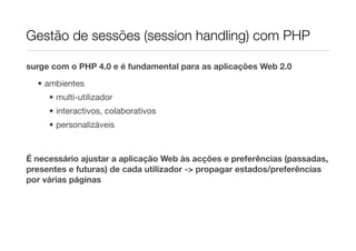 Gestão de sessões (session handling) com PHP

surge com o PHP 4.0 e é fundamental para as aplicações Web 2.0

  • ambientes
     • multi-utilizador
     • interactivos, colaborativos
     • personalizáveis


É necessário ajustar a aplicação Web às acções e preferências (passadas,
presentes e futuras) de cada utilizador -> propagar estados/preferências
por várias páginas
 
