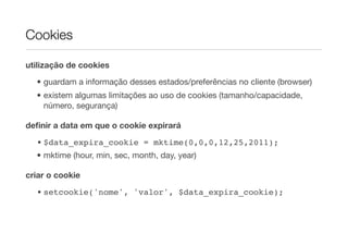 Cookies

utilização de cookies

  • guardam a informação desses estados/preferências no cliente (browser)
  • existem algumas limitações ao uso de cookies (tamanho/capacidade,
    número, segurança)

deﬁnir a data em que o cookie expirará

  • $data_expira_cookie = mktime(0,0,0,12,25,2011);
  • mktime (hour, min, sec, month, day, year)

criar o cookie
  • setcookie('nome', 'valor', $data_expira_cookie);
 