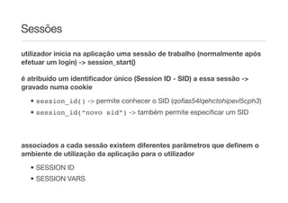 Sessões

utilizador inicia na aplicação uma sessão de trabalho (normalmente após
efetuar um login) -> session_start()

é atribuído um identiﬁcador único (Session ID - SID) a essa sessão ->
gravado numa cookie

  • session_id() -> permite conhecer o SID (qoﬁas54lqehctohipevl5cph3)
  • session_id(“novo sid”) -> também permite especiﬁcar um SID



associados a cada sessão existem diferentes parâmetros que deﬁnem o
ambiente de utilização da aplicação para o utilizador
  • SESSION ID
  • SESSION VARS
 
