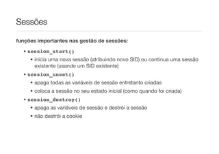 Sessões

funções importantes nas gestão de sessões:

  • session_start()
     • inicia uma nova sessão (atribuindo novo SID) ou continua uma sessão
       existente (usando um SID existente)
  • session_unset()
     • apaga todas as variáveis de sessão entretanto criadas
     • coloca a sessão no seu estado inicial (como quando foi criada)
  • session_destroy()
     • apaga as variáveis de sessão e destrói a sessão
     • não destrói a cookie
 