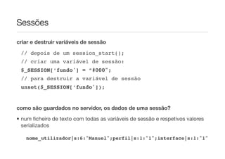 Sessões

criar e destruir variáveis de sessão

    // depois de um session_start();
    // criar uma variável de sessão:
    $_SESSION[‘fundo'] = “#000";
    // para destruir a variável de sessão
    unset($_SESSION[‘fundo']); !


como são guardados no servidor, os dados de uma sessão?
• num ﬁcheiro de texto com todas as variáveis de sessão e respetivos valores
  serializados

	    nome_utilizador|s:6:"Manuel";perfil|s:1:"1";interface|s:1:"1"
 