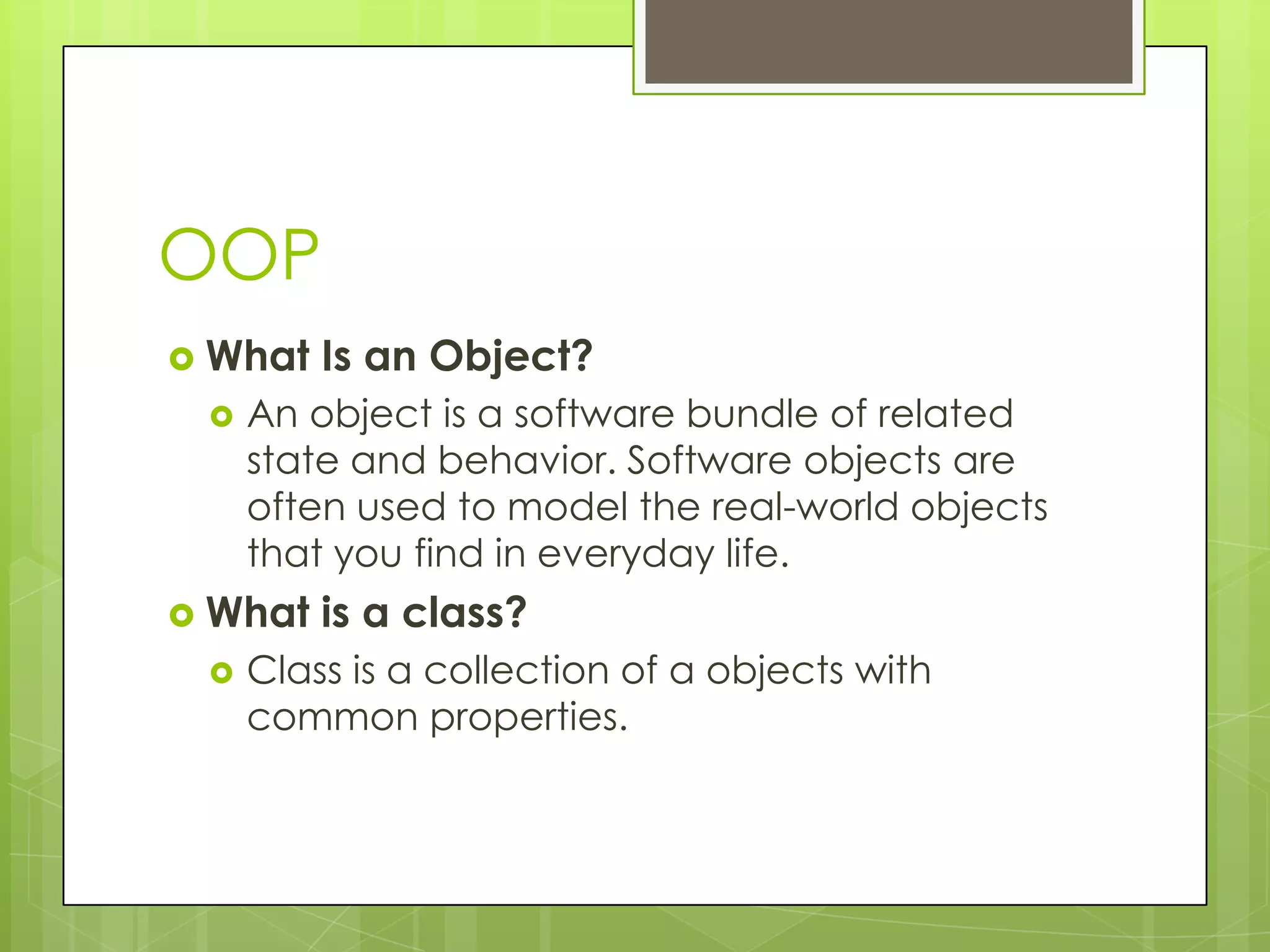 OOP  What Is an Object?  An object is a software bundle of related state and behavior. Software objects are often used to model the real-world objects that you find in everyday life.  What is a class?  Class is a collection of a objects with common properties. 