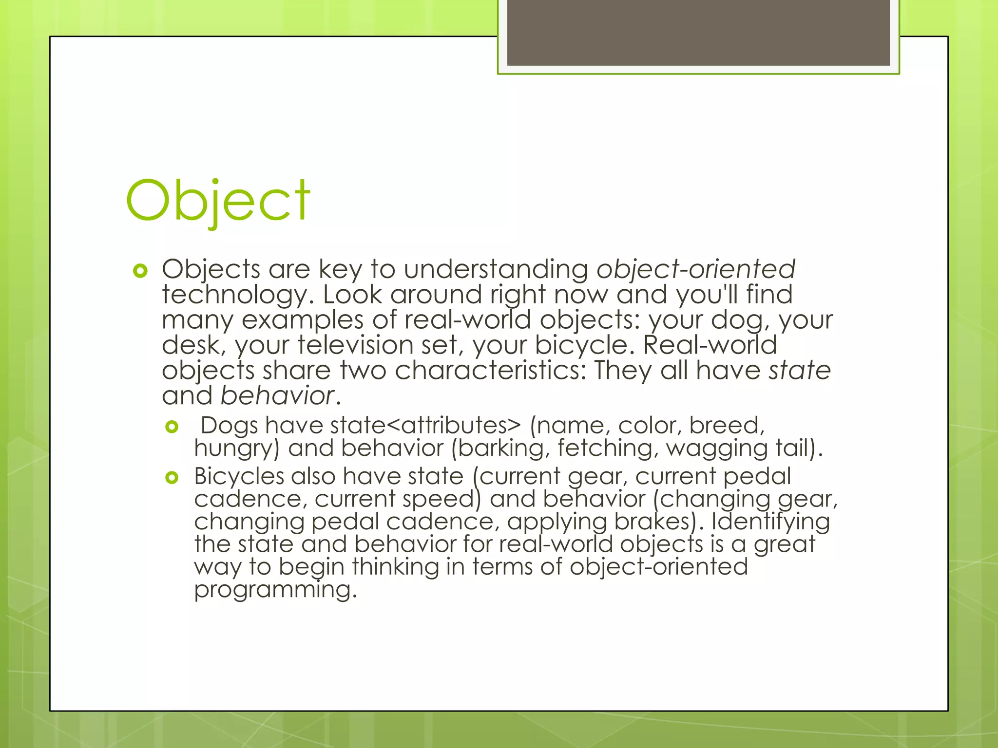 Object  Objects are key to understanding object-oriented technology. Look around right now and you'll find many examples of real-world objects: your dog, your desk, your television set, your bicycle. Real-world objects share two characteristics: They all have state and behavior.  Dogs have state<attributes> (name, color, breed, hungry) and behavior (barking, fetching, wagging tail).  Bicycles also have state (current gear, current pedal cadence, current speed) and behavior (changing gear, changing pedal cadence, applying brakes). Identifying the state and behavior for real-world objects is a great way to begin thinking in terms of object-oriented programming. 