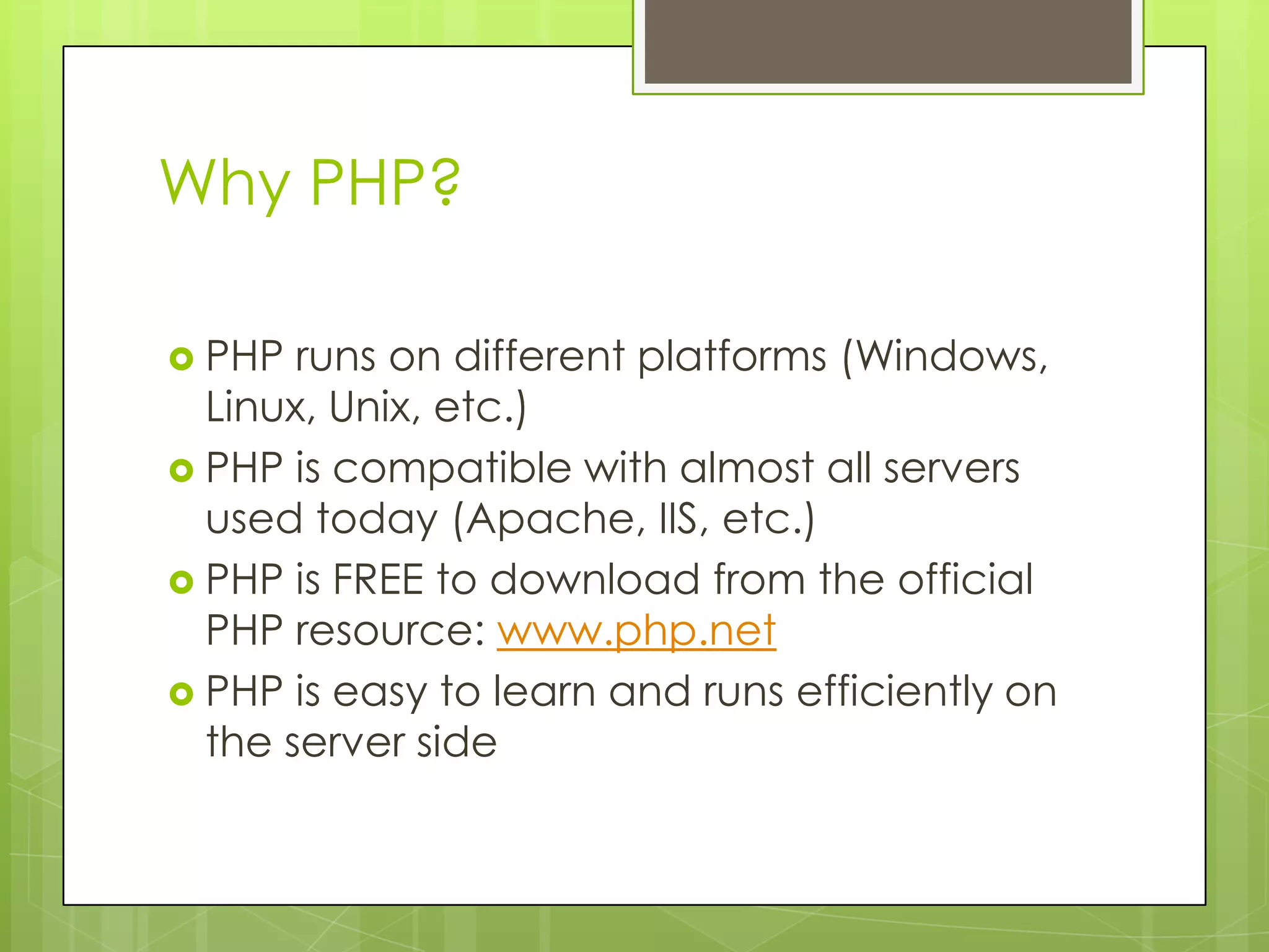 Why PHP?  PHP runs on different platforms (Windows, Linux, Unix, etc.)  PHP is compatible with almost all servers used today (Apache, IIS, etc.)  PHP is FREE to download from the official PHP resource: www.php.net  PHP is easy to learn and runs efficiently on the server side 